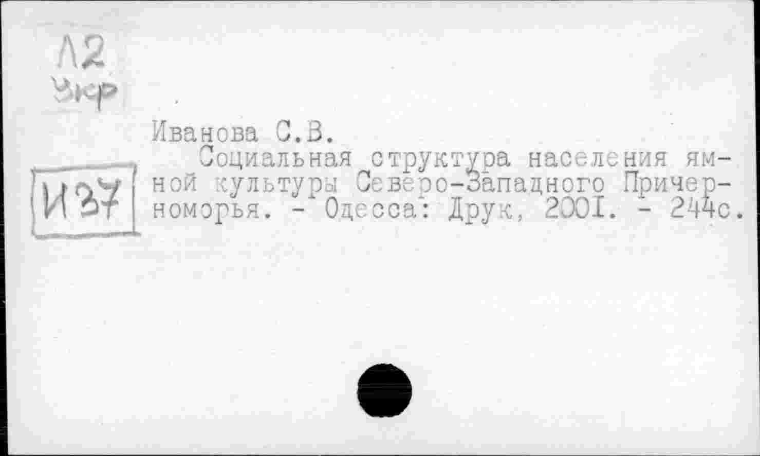 ﻿Л2
иг?
Иванова С.В.
^Социальная структура населения ям-ной культура Северо-Запацного Причерноморья. - Одесса^: Друк, 2OOI. - 244с.